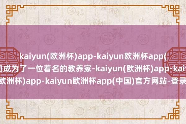 kaiyun(欧洲杯)app-kaiyun欧洲杯app(中国)官方网站-登录入口成为了一位着名的教养家-kaiyun(欧洲杯)app-kaiyun欧洲杯app(中国)官方网站-登录入口