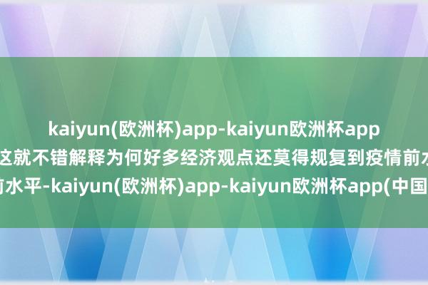 kaiyun(欧洲杯)app-kaiyun欧洲杯app(中国)官方网站-登录入口这就不错解释为何好多经济观点还莫得规复到疫情前水平-kaiyun(欧洲杯)app-kaiyun欧洲杯app(中国)官方网站-登录入口