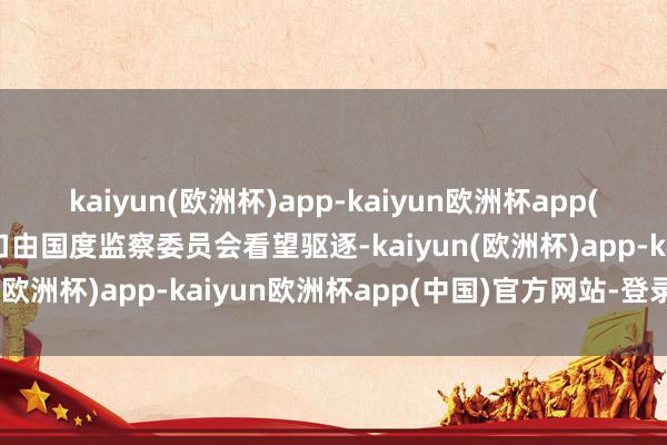 kaiyun(欧洲杯)app-kaiyun欧洲杯app(中国)官方网站-登录入口由国度监察委员会看望驱逐-kaiyun(欧洲杯)app-kaiyun欧洲杯app(中国)官方网站-登录入口