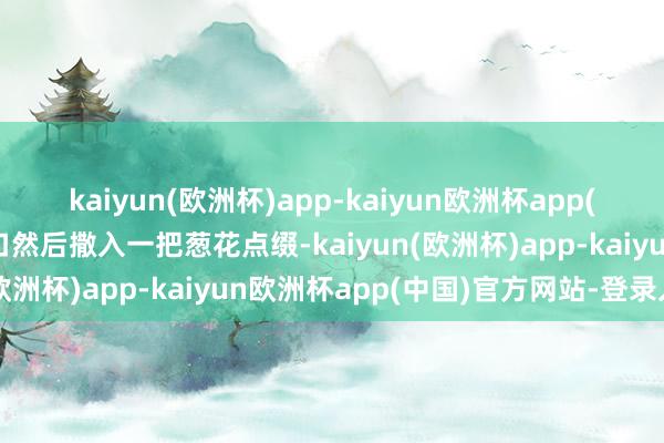 kaiyun(欧洲杯)app-kaiyun欧洲杯app(中国)官方网站-登录入口然后撒入一把葱花点缀-kaiyun(欧洲杯)app-kaiyun欧洲杯app(中国)官方网站-登录入口