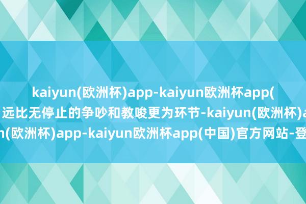 kaiyun(欧洲杯)app-kaiyun欧洲杯app(中国)官方网站-登录入口远比无停止的争吵和教唆更为环节-kaiyun(欧洲杯)app-kaiyun欧洲杯app(中国)官方网站-登录入口