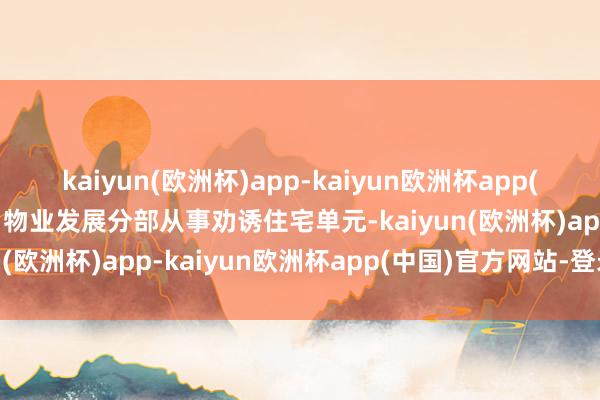 kaiyun(欧洲杯)app-kaiyun欧洲杯app(中国)官方网站-登录入口物业发展分部从事劝诱住宅单元-kaiyun(欧洲杯)app-kaiyun欧洲杯app(中国)官方网站-登录入口