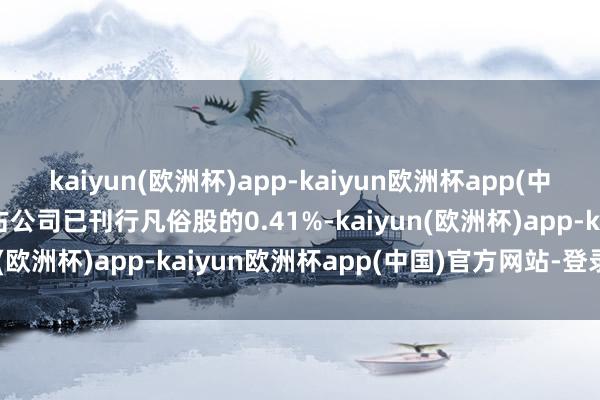 kaiyun(欧洲杯)app-kaiyun欧洲杯app(中国)官方网站-登录入口占公司已刊行凡俗股的0.41%-kaiyun(欧洲杯)app-kaiyun欧洲杯app(中国)官方网站-登录入口