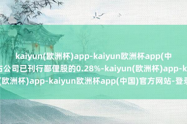 kaiyun(欧洲杯)app-kaiyun欧洲杯app(中国)官方网站-登录入口占公司已刊行鄙俚股的0.28%-kaiyun(欧洲杯)app-kaiyun欧洲杯app(中国)官方网站-登录入口