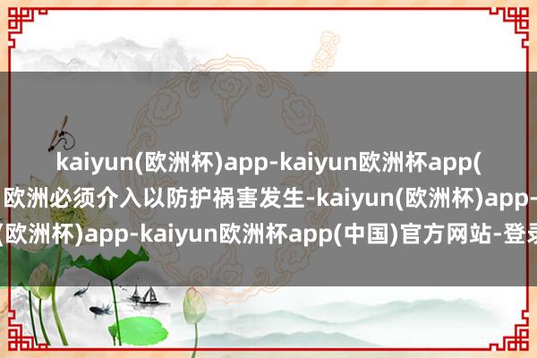 kaiyun(欧洲杯)app-kaiyun欧洲杯app(中国)官方网站-登录入口欧洲必须介入以防护祸害发生-kaiyun(欧洲杯)app-kaiyun欧洲杯app(中国)官方网站-登录入口