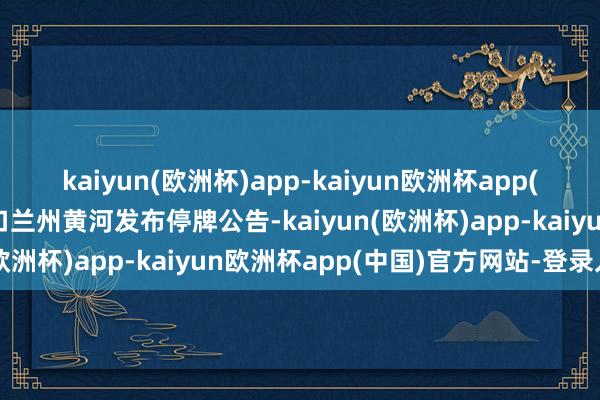 kaiyun(欧洲杯)app-kaiyun欧洲杯app(中国)官方网站-登录入口兰州黄河发布停牌公告-kaiyun(欧洲杯)app-kaiyun欧洲杯app(中国)官方网站-登录入口