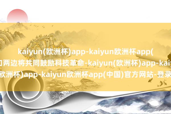 kaiyun(欧洲杯)app-kaiyun欧洲杯app(中国)官方网站-登录入口两边将共同鼓励科技革命-kaiyun(欧洲杯)app-kaiyun欧洲杯app(中国)官方网站-登录入口