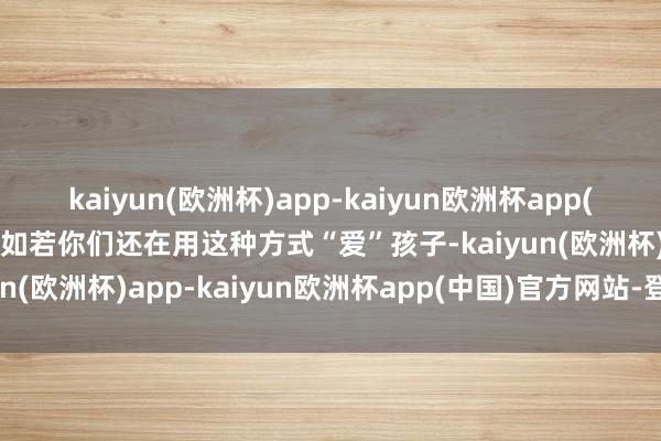 kaiyun(欧洲杯)app-kaiyun欧洲杯app(中国)官方网站-登录入口如若你们还在用这种方式“爱”孩子-kaiyun(欧洲杯)app-kaiyun欧洲杯app(中国)官方网站-登录入口