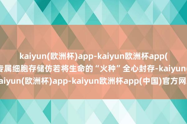 kaiyun(欧洲杯)app-kaiyun欧洲杯app(中国)官方网站-登录入口专属细胞存储仿若将生命的“火种”全心封存-kaiyun(欧洲杯)app-kaiyun欧洲杯app(中国)官方网站-登录入口