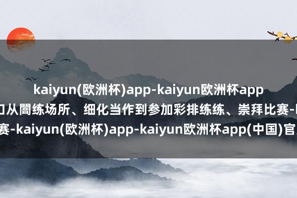 kaiyun(欧洲杯)app-kaiyun欧洲杯app(中国)官方网站-登录入口从闇练场所、细化当作到参加彩排练练、崇拜比赛-kaiyun(欧洲杯)app-kaiyun欧洲杯app(中国)官方网站-登录入口