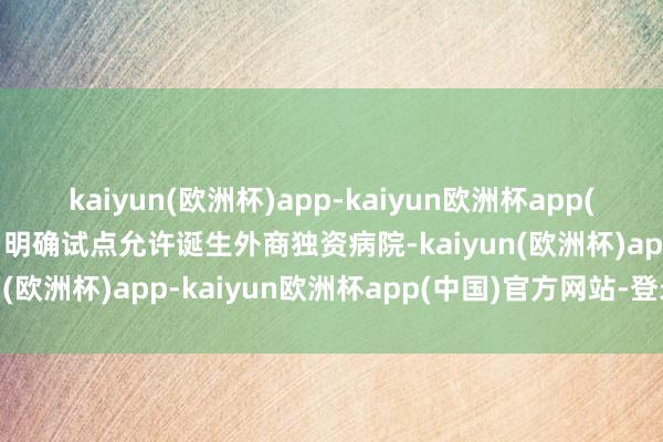 kaiyun(欧洲杯)app-kaiyun欧洲杯app(中国)官方网站-登录入口明确试点允许诞生外商独资病院-kaiyun(欧洲杯)app-kaiyun欧洲杯app(中国)官方网站-登录入口