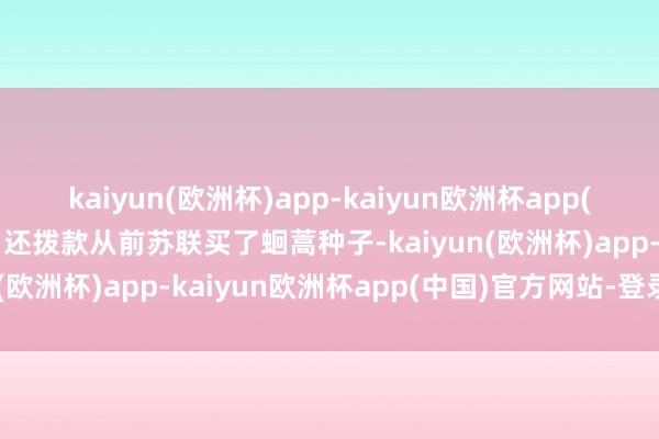 kaiyun(欧洲杯)app-kaiyun欧洲杯app(中国)官方网站-登录入口还拨款从前苏联买了蛔蒿种子-kaiyun(欧洲杯)app-kaiyun欧洲杯app(中国)官方网站-登录入口