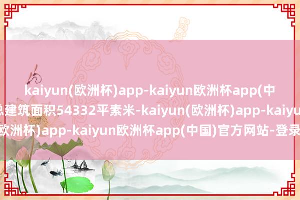 kaiyun(欧洲杯)app-kaiyun欧洲杯app(中国)官方网站-登录入口总建筑面积54332平素米-kaiyun(欧洲杯)app-kaiyun欧洲杯app(中国)官方网站-登录入口