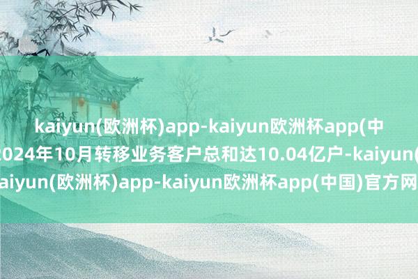 kaiyun(欧洲杯)app-kaiyun欧洲杯app(中国)官方网站-登录入口2024年10月转移业务客户总和达10.04亿户-kaiyun(欧洲杯)app-kaiyun欧洲杯app(中国)官方网站-登录入口