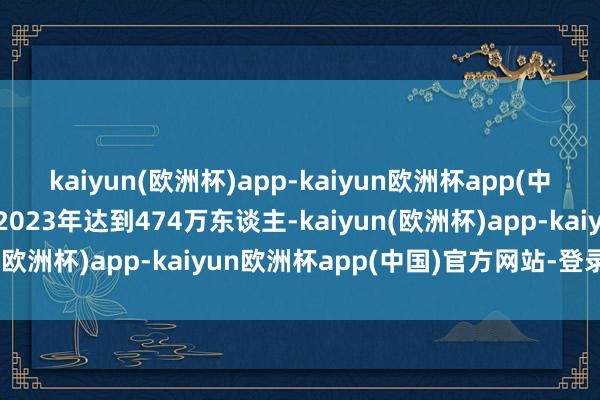 kaiyun(欧洲杯)app-kaiyun欧洲杯app(中国)官方网站-登录入口2023年达到474万东谈主-kaiyun(欧洲杯)app-kaiyun欧洲杯app(中国)官方网站-登录入口