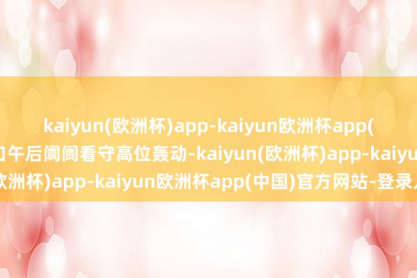 kaiyun(欧洲杯)app-kaiyun欧洲杯app(中国)官方网站-登录入口午后阛阓看守高位轰动-kaiyun(欧洲杯)app-kaiyun欧洲杯app(中国)官方网站-登录入口