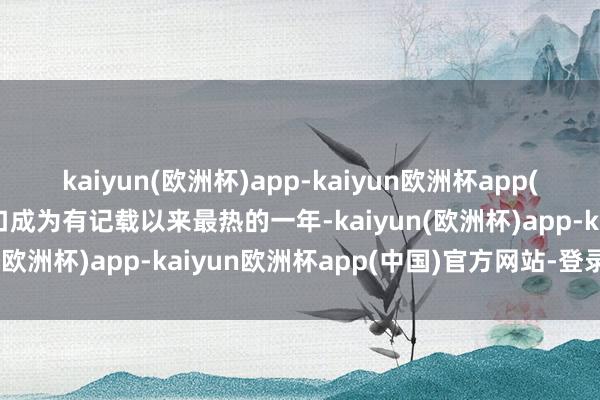 kaiyun(欧洲杯)app-kaiyun欧洲杯app(中国)官方网站-登录入口成为有记载以来最热的一年-kaiyun(欧洲杯)app-kaiyun欧洲杯app(中国)官方网站-登录入口