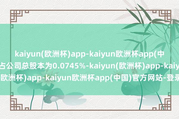 kaiyun(欧洲杯)app-kaiyun欧洲杯app(中国)官方网站-登录入口占公司总股本为0.0745%-kaiyun(欧洲杯)app-kaiyun欧洲杯app(中国)官方网站-登录入口