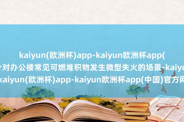 kaiyun(欧洲杯)app-kaiyun欧洲杯app(中国)官方网站-登录入口针对办公楼常见可燃堆积物发生微型失火的场景-kaiyun(欧洲杯)app-kaiyun欧洲杯app(中国)官方网站-登录入口