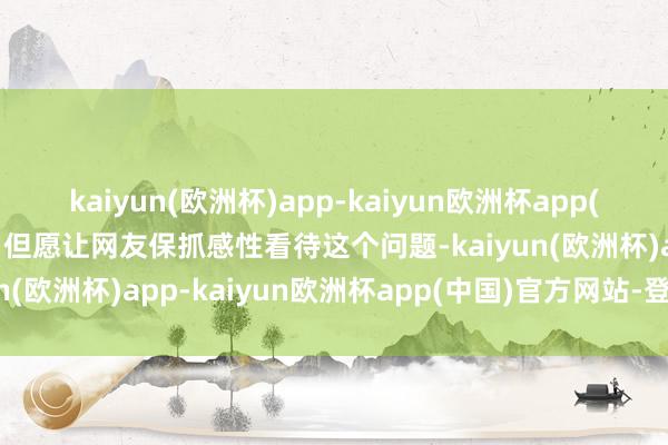 kaiyun(欧洲杯)app-kaiyun欧洲杯app(中国)官方网站-登录入口但愿让网友保抓感性看待这个问题-kaiyun(欧洲杯)app-kaiyun欧洲杯app(中国)官方网站-登录入口