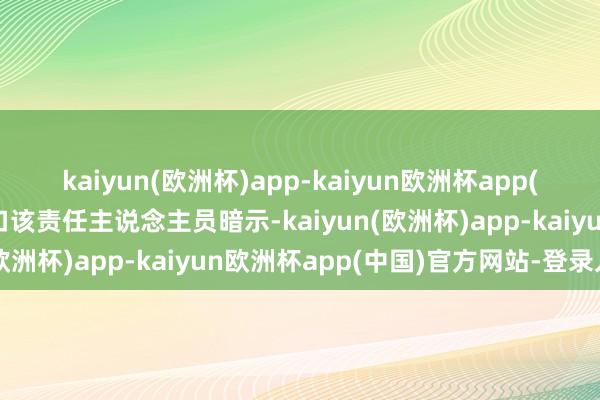 kaiyun(欧洲杯)app-kaiyun欧洲杯app(中国)官方网站-登录入口该责任主说念主员暗示-kaiyun(欧洲杯)app-kaiyun欧洲杯app(中国)官方网站-登录入口