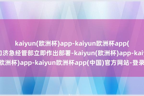 kaiyun(欧洲杯)app-kaiyun欧洲杯app(中国)官方网站-登录入口济急经管部立即作出部署-kaiyun(欧洲杯)app-kaiyun欧洲杯app(中国)官方网站-登录入口