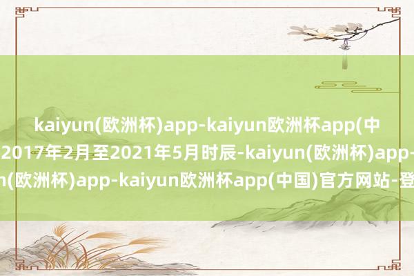 kaiyun(欧洲杯)app-kaiyun欧洲杯app(中国)官方网站-登录入口2017年2月至2021年5月时辰-kaiyun(欧洲杯)app-kaiyun欧洲杯app(中国)官方网站-登录入口