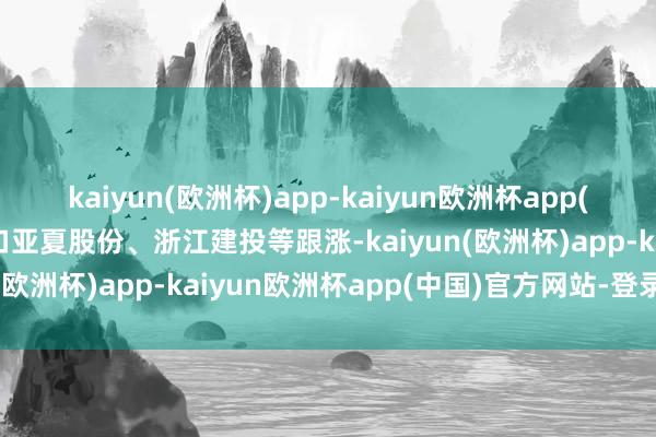 kaiyun(欧洲杯)app-kaiyun欧洲杯app(中国)官方网站-登录入口亚夏股份、浙江建投等跟涨-kaiyun(欧洲杯)app-kaiyun欧洲杯app(中国)官方网站-登录入口