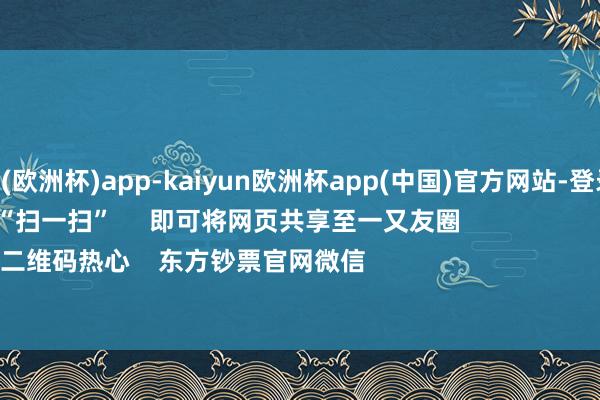 kaiyun(欧洲杯)app-kaiyun欧洲杯app(中国)官方网站-登录入口      点击底部的“发现”     使用“扫一扫”     即可将网页共享至一又友圈                            扫描二维码热心    东方钞票官网微信