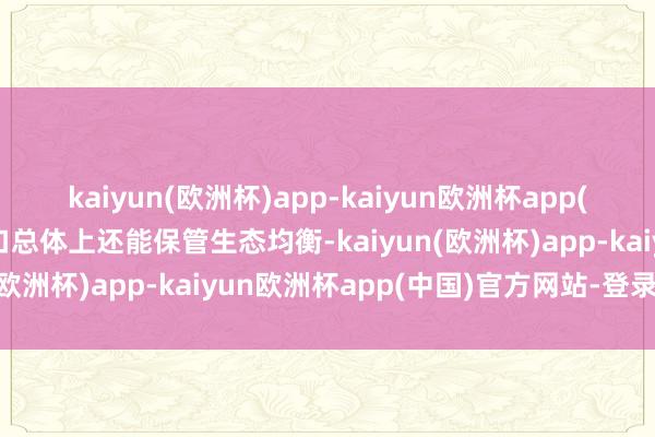 kaiyun(欧洲杯)app-kaiyun欧洲杯app(中国)官方网站-登录入口总体上还能保管生态均衡-kaiyun(欧洲杯)app-kaiyun欧洲杯app(中国)官方网站-登录入口