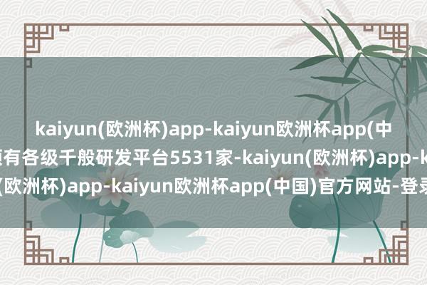 kaiyun(欧洲杯)app-kaiyun欧洲杯app(中国)官方网站-登录入口领有各级千般研发平台5531家-kaiyun(欧洲杯)app-kaiyun欧洲杯app(中国)官方网站-登录入口