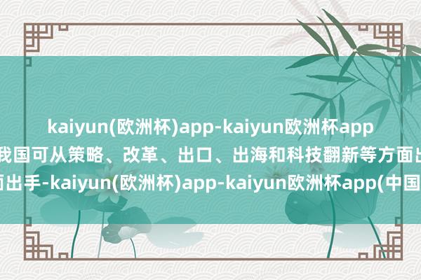 kaiyun(欧洲杯)app-kaiyun欧洲杯app(中国)官方网站-登录入口我国可从策略、改革、出口、出海和科技翻新等方面出手-kaiyun(欧洲杯)app-kaiyun欧洲杯app(中国)官方网站-登录入口