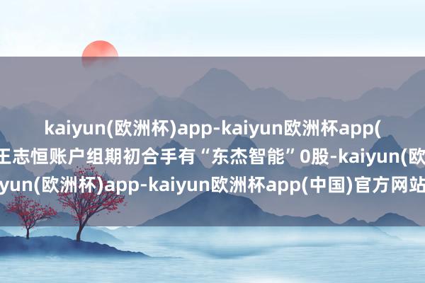 kaiyun(欧洲杯)app-kaiyun欧洲杯app(中国)官方网站-登录入口王志恒账户组期初合手有“东杰智能”0股-kaiyun(欧洲杯)app-kaiyun欧洲杯app(中国)官方网站-登录入口