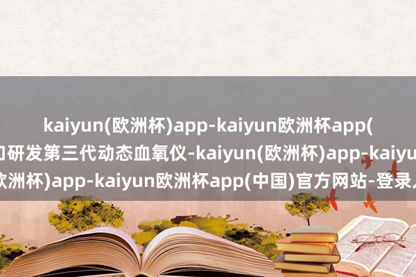 kaiyun(欧洲杯)app-kaiyun欧洲杯app(中国)官方网站-登录入口研发第三代动态血氧仪-kaiyun(欧洲杯)app-kaiyun欧洲杯app(中国)官方网站-登录入口
