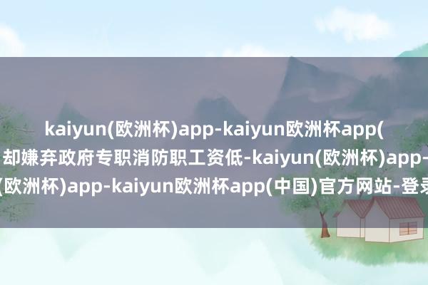 kaiyun(欧洲杯)app-kaiyun欧洲杯app(中国)官方网站-登录入口却嫌弃政府专职消防职工资低-kaiyun(欧洲杯)app-kaiyun欧洲杯app(中国)官方网站-登录入口