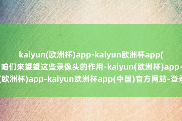 kaiyun(欧洲杯)app-kaiyun欧洲杯app(中国)官方网站-登录入口咱们来望望这些录像头的作用-kaiyun(欧洲杯)app-kaiyun欧洲杯app(中国)官方网站-登录入口