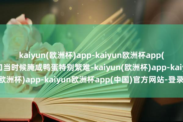 kaiyun(欧洲杯)app-kaiyun欧洲杯app(中国)官方网站-登录入口当时候腌咸鸭蛋特别繁难-kaiyun(欧洲杯)app-kaiyun欧洲杯app(中国)官方网站-登录入口