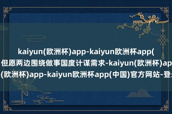 kaiyun(欧洲杯)app-kaiyun欧洲杯app(中国)官方网站-登录入口但愿两边围绕做事国度计谋需求-kaiyun(欧洲杯)app-kaiyun欧洲杯app(中国)官方网站-登录入口