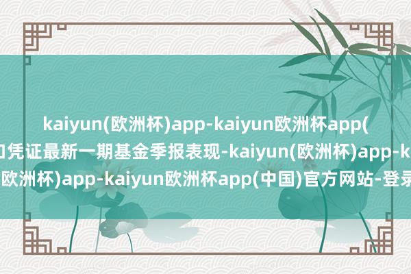 kaiyun(欧洲杯)app-kaiyun欧洲杯app(中国)官方网站-登录入口凭证最新一期基金季报表现-kaiyun(欧洲杯)app-kaiyun欧洲杯app(中国)官方网站-登录入口