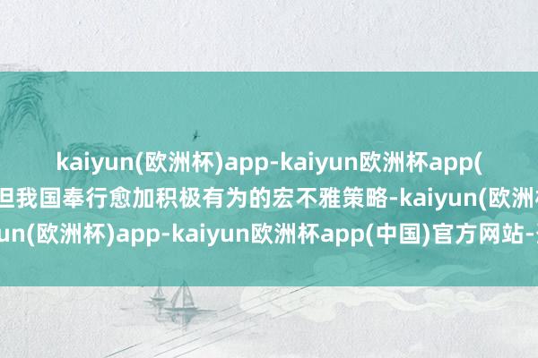 kaiyun(欧洲杯)app-kaiyun欧洲杯app(中国)官方网站-登录入口但我国奉行愈加积极有为的宏不雅策略-kaiyun(欧洲杯)app-kaiyun欧洲杯app(中国)官方网站-登录入口