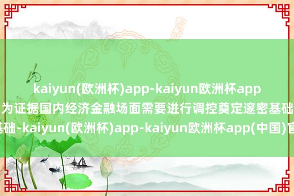 kaiyun(欧洲杯)app-kaiyun欧洲杯app(中国)官方网站-登录入口为证据国内经济金融场面需要进行调控奠定邃密基础-kaiyun(欧洲杯)app-kaiyun欧洲杯app(中国)官方网站-登录入口