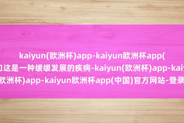 kaiyun(欧洲杯)app-kaiyun欧洲杯app(中国)官方网站-登录入口这是一种缓缓发展的疾病-kaiyun(欧洲杯)app-kaiyun欧洲杯app(中国)官方网站-登录入口