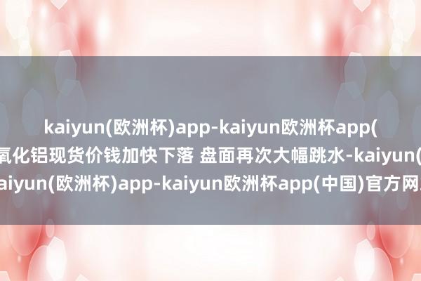 kaiyun(欧洲杯)app-kaiyun欧洲杯app(中国)官方网站-登录入口氧化铝现货价钱加快下落 盘面再次大幅跳水-kaiyun(欧洲杯)app-kaiyun欧洲杯app(中国)官方网站-登录入口