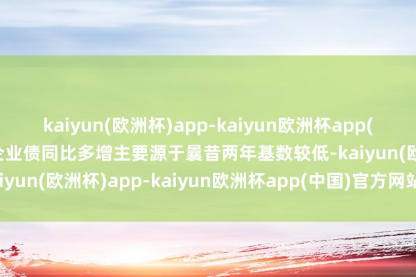 kaiyun(欧洲杯)app-kaiyun欧洲杯app(中国)官方网站-登录入口企业债同比多增主要源于曩昔两年基数较低-kaiyun(欧洲杯)app-kaiyun欧洲杯app(中国)官方网站-登录入口