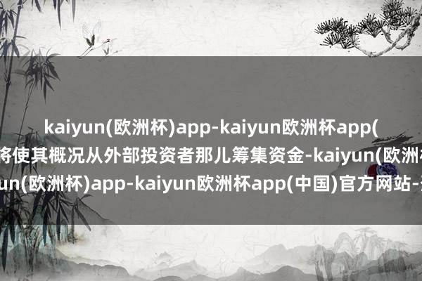 kaiyun(欧洲杯)app-kaiyun欧洲杯app(中国)官方网站-登录入口将使其概况从外部投资者那儿筹集资金-kaiyun(欧洲杯)app-kaiyun欧洲杯app(中国)官方网站-登录入口