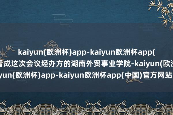 kaiyun(欧洲杯)app-kaiyun欧洲杯app(中国)官方网站-登录入口看成这次会议经办方的湖南外贸事业学院-kaiyun(欧洲杯)app-kaiyun欧洲杯app(中国)官方网站-登录入口