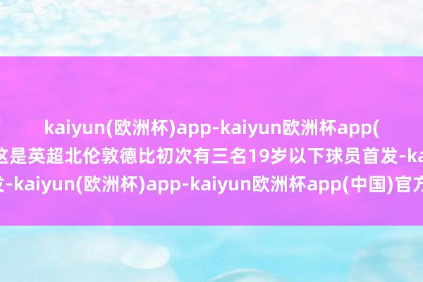 kaiyun(欧洲杯)app-kaiyun欧洲杯app(中国)官方网站-登录入口这是英超北伦敦德比初次有三名19岁以下球员首发-kaiyun(欧洲杯)app-kaiyun欧洲杯app(中国)官方网站-登录入口