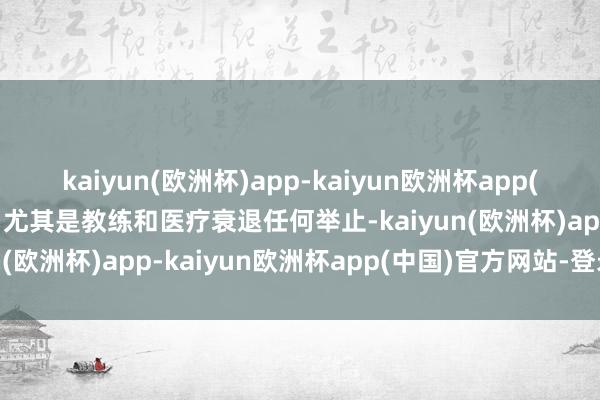 kaiyun(欧洲杯)app-kaiyun欧洲杯app(中国)官方网站-登录入口尤其是教练和医疗衰退任何举止-kaiyun(欧洲杯)app-kaiyun欧洲杯app(中国)官方网站-登录入口