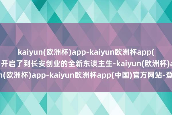 kaiyun(欧洲杯)app-kaiyun欧洲杯app(中国)官方网站-登录入口开启了到长安创业的全新东谈主生-kaiyun(欧洲杯)app-kaiyun欧洲杯app(中国)官方网站-登录入口