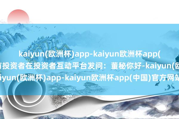 kaiyun(欧洲杯)app-kaiyun欧洲杯app(中国)官方网站-登录入口有投资者在投资者互动平台发问：董秘你好-kaiyun(欧洲杯)app-kaiyun欧洲杯app(中国)官方网站-登录入口